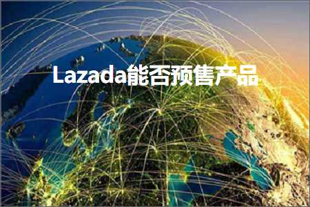 璺ㄥ鐢靛晢鐭ヨ瘑:Lazada鑳藉惁棰勫敭浜у搧