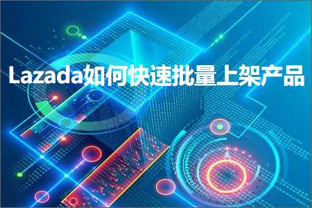 跨境电商知识:Lazada如何快速批量上架产品